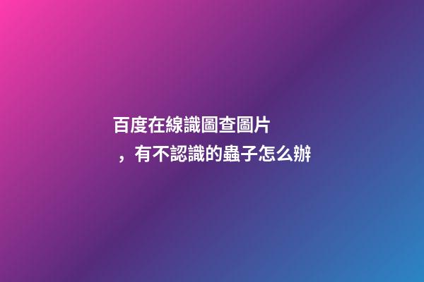 百度在線識圖查圖片，有不認識的蟲子怎么辦